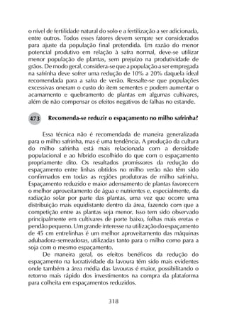 318
o nível de fertilidade natural do solo e a fertilização a ser adicionada,
entre outros. Todos esses fatores devem sempre ser considerados
para ajuste da população final pretendida. Em razão do menor
potencial produtivo em relação à safra normal, deve-se utilizar
menor população de plantas, sem prejuízo na produtividade de
grãos. De modo geral, considera-se que a população a ser empregada
na safrinha deve sofrer uma redução de 10% a 20% daquela ideal
recomendada para a safra de verão. Ressalte-se que populações
excessivas oneram o custo do item sementes e podem aumentar o
acamamento e quebramento de plantas em algumas cultivares,
além de não compensar os efeitos negativos de falhas no estande.
Recomenda-se reduzir o espaçamento no milho safrinha?
Essa técnica não é recomendada de maneira generalizada
para o milho safrinha, mas é uma tendência. A produção da cultura
do milho safrinha está mais relacionada com a densidade
populacional e ao híbrido escolhido do que com o espaçamento
propriamente dito. Os resultados promissores da redução do
espaçamento entre linhas obtidos no milho verão não têm sido
confirmados em todas as regiões produtoras de milho safrinha.
Espaçamento reduzido e maior adensamento de plantas favorecem
o melhor aproveitamento de água e nutrientes e, especialmente, da
radiação solar por parte das plantas, uma vez que ocorre uma
distribuição mais equidistante dentro da área, fazendo com que a
competição entre as plantas seja menor. Isso tem sido observado
principalmente em cultivares de porte baixo, folhas mais eretas e
pendão pequeno. Um grande interesse na utilização do espaçamento
de 45 cm entrelinhas é um melhor aproveitamento das máquinas
adubadora-semeadoras, utilizadas tanto para o milho como para a
soja com o mesmo espaçamento.
De maneira geral, os efeitos benéficos da redução do
espaçamento na lucratividade da lavoura têm sido mais evidentes
onde também a área média das lavouras é maior, possibilitando o
retorno mais rápido dos investimentos na compra da plataforma
para colheita em espaçamentos reduzidos.
473
 