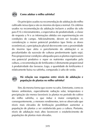 319
Como adubar o milho safrinha?
Os princípios usados na recomendação de adubação do milho
cultivado nessa época são os mesmos da época normal. Os critérios
usados na recomendação da adubação incluem a análise do solo
para P, K e micronutrientes, a expectativa de produtividade, a classe
de resposta a N e as informações obtidas em experimentação em
condições de campo. Adicionalmente, devem ser levados em
consideração o menor potencial produtivo (que limita as doses
econômicas), a precipitação pluvial decrescente com a proximidade
do inverno (que afeta o parcelamento da adubação) e as
peculiaridades da sucessão de culturas predominante (após soja).
Para proporcionar condições adequadas para as plantas expressarem
seu potencial produtivo e repor os nutrientes exportados pela
cultura, a recomendação de fertilizantes é diretamente proporcional
à produtividade das lavouras. Logo, a quantidade de fertilizantes é
relativamente baixa na safrinha, comparada à safra de verão.
Há relação nas respostas entre níveis de adubação e
população de plantas no milho safrinha?
Sim, da mesma forma que ocorre na safra. Entretanto, como os
fatores ambientais, especialmente radiação solar, temperatura e
precipitação são menos favoráveis às plantas no período do cultivo
do milho safrinha, o que induz à maior competição e,
consequentemente, a menores rendimentos, tem-se observado que
níveis mais elevados de fertilização possibilitam aumentar a
população de plantas a ser estabelecida para a cultura. Portanto,
níveis de adubação mais altos favorecem o estabelecimento de
populações de plantas mais elevadas.
474
475
 