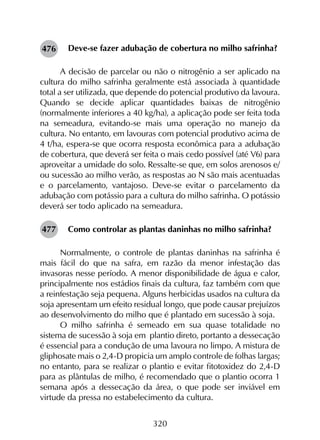 320
Deve-se fazer adubação de cobertura no milho safrinha?
A decisão de parcelar ou não o nitrogênio a ser aplicado na
cultura do milho safrinha geralmente está associada à quantidade
total a ser utilizada, que depende do potencial produtivo da lavoura.
Quando se decide aplicar quantidades baixas de nitrogênio
(normalmente inferiores a 40 kg/ha), a aplicação pode ser feita toda
na semeadura, evitando-se mais uma operação no manejo da
cultura. No entanto, em lavouras com potencial produtivo acima de
4 t/ha, espera-se que ocorra resposta econômica para a adubação
de cobertura, que deverá ser feita o mais cedo possível (até V6) para
aproveitar a umidade do solo. Ressalte-se que, em solos arenosos e/
ou sucessão ao milho verão, as respostas ao N são mais acentuadas
e o parcelamento, vantajoso. Deve-se evitar o parcelamento da
adubação com potássio para a cultura do milho safrinha. O potássio
deverá ser todo aplicado na semeadura.
Como controlar as plantas daninhas no milho safrinha?
Normalmente, o controle de plantas daninhas na safrinha é
mais fácil do que na safra, em razão da menor infestação das
invasoras nesse período. A menor disponibilidade de água e calor,
principalmente nos estádios finais da cultura, faz também com que
a reinfestação seja pequena. Alguns herbicidas usados na cultura da
soja apresentam um efeito residual longo, que pode causar prejuízos
ao desenvolvimento do milho que é plantado em sucessão à soja.
O milho safrinha é semeado em sua quase totalidade no
sistema de sucessão à soja em plantio direto, portanto a dessecação
é essencial para a condução de uma lavoura no limpo. A mistura de
gliphosate mais o 2,4-D propicia um amplo controle de folhas largas;
no entanto, para se realizar o plantio e evitar fitotoxidez do 2,4-D
para as plântulas de milho, é recomendado que o plantio ocorra 1
semana após a dessecação da área, o que pode ser inviável em
virtude da pressa no estabelecimento da cultura.
476
477
 