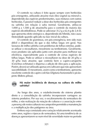 321
O controle na cultura é feito quase sempre com herbicidas
pós-emergentes, utilizando atrazine mais óleo vegetal ou mineral e,
dependendo das espécies predominantes, suas misturas com outros
herbicidas. É possível reduzir a dose dos herbicidas pós-emergentes
na safrinha em relação à safra normal. Geralmente, utiliza-se
1.000 g a 1.500 g de atrazine/ha para o controle da maioria das
espécies dicotiledôneas. Pode-se adicionar 31,2 g a 62,4 g de 2,4-D,
que apresenta efeito sinérgico e, dependendo do híbrido, não causa
fitotoxidade quando aplicado na fase inicial da cultura.
O controle de gramíneas, em pós-emergência, tem sido mais
difícil e dispendioso do que o das folhas largas em geral. Nas
lavouras de milho safrinha com problemas de folhas estreitas, pode-
se utilizar o nicosulfuron, mesotrione ou tembotrione. Geralmente,
esses produtos são aplicados junto com atrazine para melhorar sua
eficiência, especialmente para o controle de certas espécies de
folhas largas. Pode-se utilizar o nicosulfuron na dose de 20 g/ha a
30 g/ha mais atrazine, que controla bem o capim-carrapicho
(Cenchrus echinatus) e dispensa a adição de óleo para a aplicação.
Porém, deverá ser utilizado apenas em cultivares que não apresentam
suscetibilidade. O mesotrione, assim como o tembotrione, apresenta
excelente controle do capim-colchão (Digitaria horizontalis) e picão-
preto (Bidens pilosa).
Há maior incidência de doenças na cultura do milho
safrinha?
Ao longo dos anos, o estabelecimento do sistema plantio
direto e a consolidação da safrinha incorporaram vantagens ao
sistema produtivo. Por sua vez, o escalonamento da semeadura do
milho, a não realização da rotação de culturas e a associação entre
a presença de restos culturais no campo têm permitido a manutenção
e a multiplicação dos patógenos na área.
Embora seja constatada uma variação relativamente acentuada
entre anos, regiões e épocas de semeadura, há uma tendência de as
doenças apresentarem-se num nível de severidade maior no período
478
 
