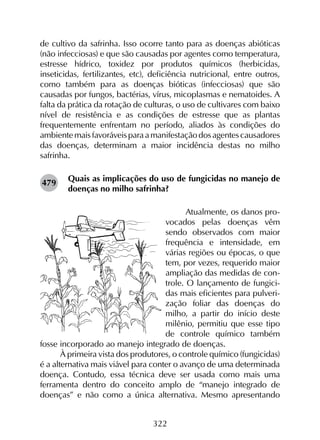 322
de cultivo da safrinha. Isso ocorre tanto para as doenças abióticas
(não infecciosas) e que são causadas por agentes como temperatura,
estresse hídrico, toxidez por produtos químicos (herbicidas,
inseticidas, fertilizantes, etc), deficiência nutricional, entre outros,
como também para as doenças bióticas (infecciosas) que são
causadas por fungos, bactérias, vírus, micoplasmas e nematoides. A
falta da prática da rotação de culturas, o uso de cultivares com baixo
nível de resistência e as condições de estresse que as plantas
frequentemente enfrentam no período, aliados às condições do
ambientemaisfavoráveisparaamanifestaçãodosagentescausadores
das doenças, determinam a maior incidência destas no milho
safrinha.
Quais as implicações do uso de fungicidas no manejo de
doenças no milho safrinha?
Atualmente, os danos pro-
vocados pelas doenças vêm
sendo observados com maior
frequência e intensidade, em
várias regiões ou épocas, o que
tem, por vezes, requerido maior
ampliação das medidas de con-
trole. O lançamento de fungici-
das mais eficientes para pulveri-
zação foliar das doenças do
milho, a partir do início deste
milênio, permitiu que esse tipo
de controle químico também
fosse incorporado ao manejo integrado de doenças.
À primeira vista dos produtores, o controle químico (fungicidas)
é a alternativa mais viável para conter o avanço de uma determinada
doença. Contudo, essa técnica deve ser usada como mais uma
ferramenta dentro do conceito amplo de “manejo integrado de
doenças” e não como a única alternativa. Mesmo apresentando
479
 