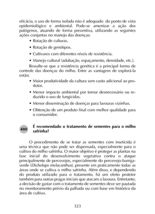 323
eficácia, o uso de forma isolada não é adequado do ponto de vista
epidemiológico e ambiental. Pode-se amenizar a ação dos
patógenos, atuando de forma preventiva, utilizando as seguintes
ações conjuntas no manejo das doenças:
•	Rotação de culturas.
•	Rotação de genótipos.
•	Cultivares com diferentes níveis de resistência.
•	Manejo cultural (adubação, espaçamento, densidade, etc.).
Ressalte-se que a resistência genética é a principal forma de
controle das doenças do milho. Entre as vantagens de explorá-la
estão:
•	Maior produtividade da cultura sem custo adicional ao pro-
dutor.
•	Menor impacto ambiental por tornar desnecessário ou re-
duzido o uso de fungicidas.
•	Menor disseminação de doenças para lavouras vizinhas.
•	Obtenção de um produto final com melhor qualidade para
o consumidor.
É recomendado o tratamento de sementes para o milho
safrinha?
O procedimento de se tratar as sementes com inseticida é
uma técnica que não pode ser dispensada, especialmente para o
cultivo do milho safrinha. O maior objetivo é proteger as plantas na
fase inicial do desenvolvimento vegetativo contra o ataque
principalmente de percevejos, especialmente do percevejo-barriga-
verde (Dichelops melacanthus), presente em praticamente todas as
áreas onde se cultiva o milho safrinha. Além disso, e dependendo
do produto utilizado para o tratamento, há um efeito protetor
também para outras pragas iniciais que atacam a lavoura. Entretanto,
a decisão de gastar com o tratamento de sementes deve ser pautada
no monitoramento prévio da palhada ou com base em histórico da
área de cultivo.
480
 