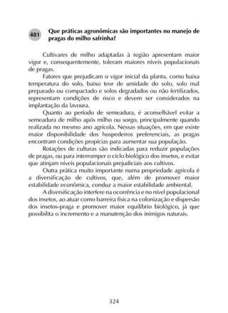 324
Que práticas agronômicas são importantes no manejo de
pragas do milho safrinha?
Cultivares de milho adaptadas à região apresentam maior
vigor e, consequentemente, toleram maiores níveis populacionais
de pragas.
Fatores que prejudicam o vigor inicial da planta, como baixa
temperatura do solo, baixo teor de umidade do solo, solo mal
preparado ou compactado e solos degradados ou não fertilizados,
representam condições de risco e devem ser considerados na
implantação da lavoura.
Quanto ao período de semeadura, é aconselhável evitar a
semeadura de milho após milho ou sorgo, principalmente quando
realizada no mesmo ano agrícola. Nessas situações, em que existe
maior disponibilidade dos hospedeiros preferenciais, as pragas
encontram condições propícias para aumentar sua população.
Rotações de culturas são indicadas para reduzir populações
de pragas, ou para interromper o ciclo biológico dos insetos, e evitar
que atinjam níveis populacionais prejudiciais aos cultivos.
Outra prática muito importante numa propriedade agrícola é
a diversificação de cultivos, que, além de promover maior
estabilidade econômica, conduz a maior estabilidade ambiental.
A diversificação interfere na ocorrência e no nível populacional
dos insetos, ao atuar como barreira física na colonização e dispersão
dos insetos-praga e promover maior equilíbrio biológico, já que
possibilita o incremento e a manutenção dos inimigos naturais.
481
 