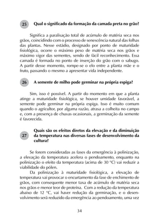 34
Qual o significado da formação da camada preta no grão?
Significa a paralisação total de acúmulo de matéria seca nos
grãos, coincidindo com o processo de senescência natural das folhas
das plantas. Nesse estádio, designado por ponto de maturidade
fisiológica, ocorre o máximo peso de matéria seca nos grãos e
máximo vigor das sementes, sendo de fácil reconhecimento. Essa
camada é formada no ponto de inserção do grão com o sabugo.
A partir desse momento, rompe-se o elo entre a planta mãe e o
fruto, passando o mesmo a apresentar vida independente.
A semente de milho pode germinar na própria espiga?
Sim, isso é possível. A partir do momento em que a planta
atinge a maturidade fisiológica, se houver umidade favorável, a
semente pode germinar na própria espiga. Isso é muito comum
quando o agricultor, por alguma razão, atrasa a colheita no campo
e, com a presença de chuvas ocasionais, a germinação da semente
é favorecida.
Quais são os efeitos diretos da elevação e da diminuição
da temperatura nas diversas fases de desenvolvimento da
cultura?
Se forem consideradas as fases da emergência à polinização,
a elevação da temperatura acelera o pendoamento, enquanto na
polinização o efeito da temperatura (acima de 30 °C) vai reduzir a
viabilidade do pólen.
Da polinização à maturidade fisiológica, a elevação de
temperatura vai provocar o encurtamento da fase de enchimento de
grãos, com consequente menor taxa de acúmulo de matéria seca
nos grãos e menor teor de proteína. Com a redução da temperatura
abaixo de 12 °C, vai haver redução da germinação, e o desen­
volvimento será reduzido da emergência ao pendoamento, uma vez
25
26
27
 