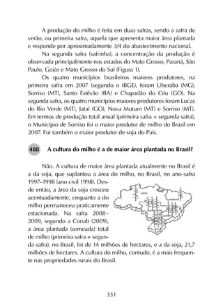 331
A produção do milho é feita em duas safras, sendo a safra de
verão, ou primeira safra, aquela que apresenta maior área plantada
e responde por aproximadamente 3/4 do abastecimento nacional.
Na segunda safra (safrinha), a concentração da produção é
observada principalmente nos estados do Mato Grosso, Paraná, São
Paulo, Goiás e Mato Grosso do Sul (Figura 1).
Os quatro municípios brasileiros maiores produtores, na
primeira safra em 2007 (segundo o IBGE), foram Uberaba (MG),
Sorriso (MT), Santo Estêvão (BA) e Chapadão do Céu (GO). Na
segunda safra, os quatro municípios maiores produtores foram Lucas
do Rio Verde (MT), Jataí (GO), Nova Mutum (MT) e Sorriso (MT).
Em termos de produção total anual (primeira safra + segunda safra),
o Município de Sorriso foi o maior produtor de milho do Brasil em
2007. Foi também o maior produtor de soja do País.
A cultura do milho é a de maior área plantada no Brasil?
Não. A cultura de maior área plantada atualmente no Brasil é
a da soja, que suplantou a área do milho, no Brasil, no ano-safra
1997–1998 (ano civil 1998). Des-
de então, a área da soja cresceu
acentuadamente, enquanto a do
milho permaneceu praticamente
estacionada. Na safra 2008–
2009, segundo a Conab (2009),
a área plantada (semeada) total
de milho (primeira safra + segun-
da safra), no Brasil, foi de 14 milhões de hectares, e a da soja, 21,7
milhões de hectares. A cultura do milho, contudo, é a mais frequen-
te nas propriedades rurais do Brasil.
488
 