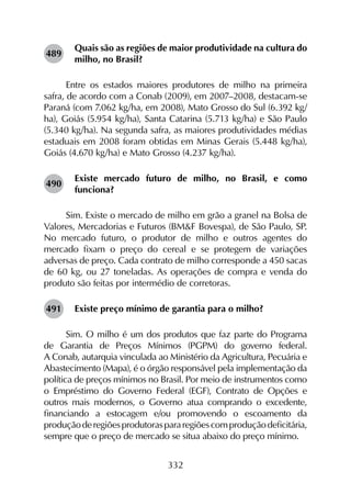332
Quais são as regiões de maior produtividade na cultura do
milho, no Brasil?
Entre os estados maiores produtores de milho na primeira
safra, de acordo com a Conab (2009), em 2007–2008, destacam-se
Paraná (com 7.062 kg/ha, em 2008), Mato Grosso do Sul (6.392 kg/
ha), Goiás (5.954 kg/ha), Santa Catarina (5.713 kg/ha) e São Paulo
(5.340 kg/ha). Na segunda safra, as maiores produtividades médias
estaduais em 2008 foram obtidas em Minas Gerais (5.448 kg/ha),
Goiás (4.670 kg/ha) e Mato Grosso (4.237 kg/ha).
Existe mercado futuro de milho, no Brasil, e como
funciona?
Sim. Existe o mercado de milho em grão a granel na Bolsa de
Valores, Mercadorias e Futuros (BM&F Bovespa), de São Paulo, SP.
No mercado futuro, o produtor de milho e outros agentes do
mercado fixam o preço do cereal e se protegem de variações
adversas de preço. Cada contrato de milho corresponde a 450 sacas
de 60 kg, ou 27 toneladas. As operações de compra e venda do
produto são feitas por intermédio de corretoras.
Existe preço mínimo de garantia para o milho?
Sim. O milho é um dos produtos que faz parte do Programa
de Garantia de Preços Mínimos (PGPM) do governo federal.
A Conab, autarquia vinculada ao Ministério da Agricultura, Pecuária e
Abastecimento (Mapa), é o órgão responsável pela implementação da
política de preços mínimos no Brasil. Por meio de instrumentos como
o Empréstimo do Governo Federal (EGF), Contrato de Opções e
outros mais modernos, o Governo atua comprando o excedente,
financiando a estocagem e/ou promovendo o escoamento da
produçãoderegiõesprodutoraspararegiõescomproduçãodeficitária,
sempre que o preço de mercado se situa abaixo do preço mínimo.
489
490
491
 