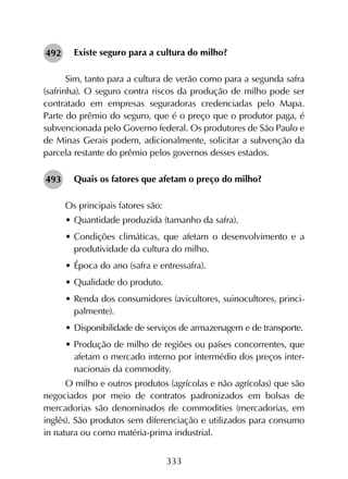 333
Existe seguro para a cultura do milho?
Sim, tanto para a cultura de verão como para a segunda safra
(safrinha). O seguro contra riscos da produção de milho pode ser
contratado em empresas seguradoras credenciadas pelo Mapa.
Parte do prêmio do seguro, que é o preço que o produtor paga, é
subvencionada pelo Governo federal. Os produtores de São Paulo e
de Minas Gerais podem, adicionalmente, solicitar a subvenção da
parcela restante do prêmio pelos governos desses estados.
Quais os fatores que afetam o preço do milho?
Os principais fatores são:
•	Quantidade produzida (tamanho da safra).
•	Condições climáticas, que afetam o desenvolvimento e a
produtividade da cultura do milho.
•	Época do ano (safra e entressafra).
•	Qualidade do produto.
•	Renda dos consumidores (avicultores, suinocultores, princi-
palmente).
•	Disponibilidade de serviços de armazenagem e de transporte.
•	Produção de milho de regiões ou países concorrentes, que
afetam o mercado interno por intermédio dos preços inter-
nacionais da commodity.
O milho e outros produtos (agrícolas e não agrícolas) que são
negociados por meio de contratos padronizados em bolsas de
mercadorias são denominados de commodities (mercadorias, em
inglês). São produtos sem diferenciação e utilizados para consumo
in natura ou como matéria-prima industrial.
492
493
 