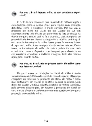 334
Por que o Brasil importa milho se tem excedente expor-
tável?
O custo do frete rodoviário para transporte do milho de regiões
exportadoras, como o Centro-Oeste, para regiões com produção
deficitária, como o Nordeste, é muito elevado. Por sua vez, a
produção de milho no Estado do Rio Grande do Sul tem
sistematicamente sido afetada por problemas de falta de chuvas na
época em que a cultura está na fase produtiva, causando perda de
produtividade. Por ser vizinho da Argentina e próximo ao Paraguai,
os custos de importação de milho desses países ficam mais baixos
do que se o milho fosse transportado de outros estados. Dessa
forma, a importação de milho de outros países torna-se mais
econômica, como a Argentina e o Paraguai, para abastecer os
consumidores (avicultores e indústria moageira) tanto dos estados
nordestinos quanto do Sul.
Por que, no Brasil, não se produz etanol de milho como
nos Estados Unidos?
Porque o custo de produção do etanol de milho é muito
superior (cerca de 50%) ao do etanol de cana-de-açúcar. O balanço
energético do processo de produção do etanol de milho é ainda
mais desfavorável em relação ao do etanol da cana-de-açúcar. Além
disso, nos Estados Unidos, a indústria do etanol de milho é subsidiada
pelo governo daquele país. Em resumo, a produção de etanol de
cana é mais eficiente e ambientalmente mais sustentável do que a
produção de etanol de milho.
494
495
 