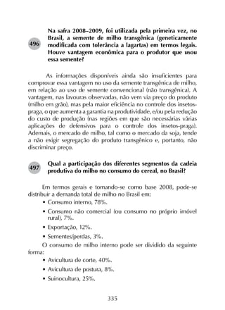 335
Na safra 2008–2009, foi utilizada pela primeira vez, no
Brasil, a semente de milho transgênica (geneticamente
modificada com tolerância a lagartas) em termos legais.
Houve vantagem econômica para o produtor que usou
essa semente?
	As informações disponíveis ainda são insuficientes para
comprovar essa vantagem no uso da semente transgênica de milho,
em relação ao uso de semente convencional (não transgênica). A
vantagem, nas lavouras observadas, não vem via preço do produto
(milho em grão), mas pela maior eficiência no controle dos insetos-
praga, o que aumenta a garantia na produtividade, e/ou pela redução
do custo de produção (nas regiões em que são necessárias várias
aplicações de defensivos para o controle dos insetos-praga).
Ademais, o mercado de milho, tal como o mercado da soja, tende
a não exigir segregação do produto transgênico e, portanto, não
discriminar preço.
Qual a participação dos diferentes segmentos da cadeia
produtiva do milho no consumo do cereal, no Brasil?
Em termos gerais e tomando-se como base 2008, pode-se
distribuir a demanda total de milho no Brasil em:
•	Consumo interno, 78%.
•	Consumo não comercial (ou consumo no próprio imóvel
rural), 7%.
•	Exportação, 12%.
•	Sementes/perdas, 3%.
O consumo de milho interno pode ser dividido da seguinte
forma:
•	Avicultura de corte, 40%.
•	Avicultura de postura, 8%.
•	Suinocultura, 25%.
496
497
 