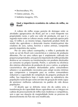 336
•	Bovinocultura, 9%.
•	Outros animais, 3%.
•	Indústria moageira, 15%.
Qual a importância econômica da cultura do milho, no
Brasil?
A cultura do milho ocupa posição de destaque entre as
atividades agropecuárias do Brasil, por ser a mais frequente nas
propriedades rurais, e pelo seu valor de produção, em que é a
segunda maior entre as culturas anuais, sendo superada apenas pela
soja. O milho é, ao mesmo tempo, importante produto (fonte de
renda) dos agricultores e destacado insumo (matéria-prima) dos
criadores de aves, suínos, bovinos e outros animais, compondo
parcela majoritária das rações.
Por ser uma cultura cosmopolita, o milho é produzido do
norte ao sul do Brasil com características e sistemas de produção
diferentes. Por ser uma cultura que é amplamente cultivada em
pequenas propriedades, uma parcela importante do milho produzido
destina-se ao consumo ou transformações em produtos destinados
ao consumo na própria fazenda. Porém, o aumento na eficiência
dos sistemas alternativos de produção de aves e suínos, as próprias
características dos produtos demandados pelos consumidores
urbanos e as quantidades necessárias para atingir escalas mínimas
que compensem o transporte para os centros consumidores
reduziram a capacidade de competição da pequena produção de
milho. Sua importância hoje é muito maior na subsistência das
populações rurais do que como um fator de geração de renda capaz
de promover melhorias substanciais no padrão de vida dessas
populações.
O desafio que se defronta nesse elo da cadeia seria a
transformação da capacidade desses agricultores em se integrar em
cadeias de processamento de milho mais modernas e competitivas,
sem o que sua situação de marginalidade frente ao processo de
desenvolvimento do País não será modificada.
498
 