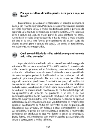 337
Por que a cultura do milho perdeu área para a soja, no
Brasil?
Basicamente, pela maior rentabilidade e liquidez econômica
da soja em relação ao milho. Por causa dessa competição no período
de verão (primeira safra), o milho foi deslocado para o período da
segunda safra (cultura denominada de milho safrinha), em sucessão
com a cultura da soja, na maior parte da área plantada no Brasil.
Além disso, o custo de produção de 1 ha de milho é mais elevado
do que o da soja, em função principalmente do maior custo de
alguns insumos para a cultura do cereal, tais como os fertilizantes,
notadamente, os nitrogenados.
Qual a rentabilidade do milho safrinha comparativamente
à do milho de verão?
A produtividade média da cultura do milho safrinha (segunda
safra) nos últimos anos tem sido 30% a 40% inferior à da cultura do
milho de verão (primeira safra). Entretanto, como as lavouras são de
maior risco climático, normalmente é utilizada menor quantidade
de insumos (principalmente fertilizantes), o que reduz o custo de
produção por área plantada. Por sua vez, o preço do milho no
segundo semestre geralmente é superior ao preço do milho em
outros meses do ano, o que pode aumentar o valor da produção
colhida. Assim, a redução da produtividade não é um bom indicativo
de redução da rentabilidade econômica. O resultado final depende
do quantitativo de redução da produção e se isso é ou não
compensado pela redução do custo de produção e de uma eventual
elevação do preço do milho. Esse resultado vai depender da aptidão
edafoclimática de cada região (o que vai determinar os rendimentos
agrícolas das lavouras de milho nas diferentes épocas de plantio), da
localização das lavouras, em relação a áreas consumidoras (o que
vai determinar o preço de comercialização do milho) e mesmo das
condições de produção (o que vai definir o custo de produção).
Dessa forma, existem regiões com melhor aptidão para a cultura de
verão e outras, para o milho safrinha.
499
500
 
