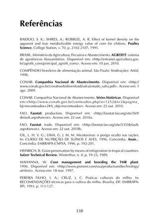 338
Referências
BAIDOO, S. K.; SHIRES, A.; ROBBLEE, A. R. Effect of kernel density on the
apparent and true metabolizable energy value of corn for chikens. Poultry
Science, College Station, v. 70, p. 2102-2107, 1991.
BRASIL. Ministério da Agricultura, Pecuária e Abastecimento. AGROFIT: sistema
de agrotóxicos fitossanitários. Disponível em: <http://extranet.agricultura.gov.
br/agrofit_cons/principal_agrofit_cons>. Acesso em: 10 jun. 2010.
COMPÊNDIO brasileiro de alimentação animal. São Paulo: Sindirações: Anfal,
1998.
CONAB. Companhia Nacional de Abastecimento. Disponível em: <http://
www.conab.gov.br/conabweb/download/safra/estudo_safra.pdf>. Acesso em: 1
ago. 2009.
CONAB. Companhia Nacional de Abastecimento. Séries históricas. Disponível
em:<http://www.conab.gov.br/conteudos.php?a=1252&t=2&pagina_
bjcmsconteudos=2#A_objcmsconteudos>. Acesso em: 22 out. 2010.
FAO. Faostat: production. Disponível em: <http://faostat.fao.org/site/569/
default.aspx#ancor>. Acesso em: 22 out. 2010a.
FAO. Faostat: trade. Disponível em: <http://faostat.fao.org/site/535/default.
aspx#ancor>. Acesso em: 22 out. 2010b.
GIL, L. H. V. G.; LIMA, G. J. M. M. Micotoxinas: o perigo oculto nas rações.
In: CURSO DE NUTRIÇÃO DE SUÍNOS E AVES, 1996, Concórdia. Anais...
Concórdia: EMBRAPA-CNPSA, 1996. p. 192-201.
HEINRICH, B. Grain preservation by means of refrigeration in tropical countries.
Sulzer Technical Review, Winterthur, n. 4, p. 19-23, 1989.
MAHANNA, W. Corn management and breeding the TMR plant.
1996. Disponível em: <http://www.pioneer.com/usa/productsandtechnology/
utrition>. Acesso em: 18 mar. 1997.
PEREIRA FILHO, I. A.; CRUZ, J. C. Praticas culturais do milho. In:
RECOMENDAÇÕES técnicas para o cultivo do milho. Brasília, DF: EMBRAPA-
SPI, 1993. p. 113-127.
 
