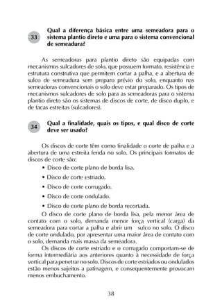 38
Qual a diferença básica entre uma semeadora para o
sistema plantio direto e uma para o sistema convencional
de semeadura?
As semeadoras para plantio direto são equipadas com
mecanismos sulcadores de solo, que possuem formato, resistência e
estrutura construtiva que permitem cortar a palha, e a abertura de
sulco de semeadura sem preparo prévio do solo, enquanto nas
semeadoras convencionais o solo deve estar preparado. Os tipos de
mecanismos sulcadores de solo para as semeadoras para o sistema
plantio direto são os sistemas de discos de corte, de disco duplo, e
de facas estreitas (sulcadores).
Qual a finalidade, quais os tipos, e qual disco de corte
deve ser usado?
Os discos de corte têm como finalidade o corte de palha e a
abertura de uma estreita fenda no solo. Os principais formatos de
discos de corte são:
•	Disco de corte plano de borda lisa.
• Disco de corte estriado.
•	Disco de corte corrugado.
•	Disco de corte ondulado.
•	Disco de corte plano de borda recortada.
O disco de corte plano de borda lisa, pela menor área de
contato com o solo, demanda menor força vertical (carga) da
semeadora para cortar a palha e abrir um sulco no solo. O disco
de corte ondulado, por apresentar uma maior área de contato com
o solo, demanda mais massa da semeadora.
Os discos de corte estriado e o corrugado comportam-se de
forma intermediária aos anteriores quanto à necessidade de força
vertical para penetrar no solo. Discos de corte estriados ou ondulados
estão menos sujeitos a patinagem, e consequentemente provocam
menos embuchamento.
33
34
 