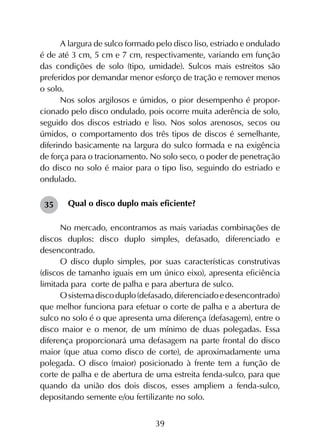 39
A largura de sulco formado pelo disco liso, estriado e ondulado
é de até 3 cm, 5 cm e 7 cm, respectivamente, variando em função
das condições de solo (tipo, umidade). Sulcos mais estreitos são
preferidos por demandar menor esforço de tração e remover menos
o solo.
Nos solos argilosos e úmidos, o pior desempenho é propor­
cionado pelo disco ondulado, pois ocorre muita aderência de solo,
seguido dos discos estriado e liso. Nos solos arenosos, secos ou
úmidos, o comportamento dos três tipos de discos é semelhante,
diferindo basicamente na largura do sulco formada e na exigência
de força para o tracionamento. No solo seco, o poder de penetração
do disco no solo é maior para o tipo liso, seguindo do estriado e
ondulado.
Qual o disco duplo mais eficiente?
No mercado, encontramos as mais variadas combinações de
discos duplos: disco duplo simples, defasado, diferenciado e
desencontrado.
O disco duplo simples, por suas características construtivas
(discos de tamanho iguais em um único eixo), apresenta eficiência
limitada para corte de palha e para abertura de sulco.
Osistemadiscoduplo(defasado,diferenciadoedesencontrado)
que melhor funciona para efetuar o corte de palha e a abertura de
sulco no solo é o que apresenta uma diferença (defasagem), entre o
disco maior e o menor, de um mínimo de duas polegadas. Essa
diferença proporcionará uma defasagem na parte frontal do disco
maior (que atua como disco de corte), de aproximadamente uma
polegada. O disco (maior) posicionado à frente tem a função de
corte de palha e de abertura de uma estreita fenda-sulco, para que
quando da união dos dois discos, esses ampliem a fenda-sulco,
depositando semente e/ou fertilizante no solo.
35
 