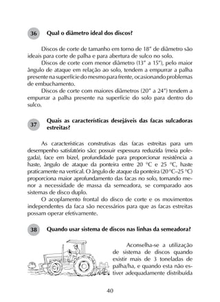 40
Qual o diâmetro ideal dos discos?
Discos de corte de tamanho em torno de 18” de diâmetro são
ideais para corte de palha e para abertura de sulco no solo.
Discos de corte com menor diâmetro (13” a 15”), pelo maior
ângulo de ataque em relação ao solo, tendem a empurrar a palha
presentenasuperfíciedomesmoparafrente,ocasionandoproblemas
de embuchamento.
Discos de corte com maiores diâmetros (20” a 24”) tendem a
empurrar a palha presente na superfície do solo para dentro do
sulco.
Quais as características desejáveis das facas sulcadoras
estreitas?
As características construtivas das facas estreitas para um
desempenho satisfatório são: possuir espessura reduzida (meia pole­
gada), face em bizel, profundidade para proporcionar resistência a
haste, ângulo de ataque da ponteira entre 20 °C e 25 °C, haste
praticamente na vertical. O ângulo de ataque da ponteira (20°C–25 °C)
proporciona maior aprofundamento das facas no solo, tornando me­-
nor a necessidade de massa da semeadora, se comparado aos
sistemas de disco duplo.
O acoplamento frontal do disco de corte e os movimentos
independentes da faca são necessários para que as facas estreitas
possam operar efetivamente.
Quando usar sistema de discos nas linhas da semeadora?
Aconselha-se a utilização
de sistema de discos quando
existir mais de 3 toneladas de
palha/ha, e quando esta não es-
tiver adequadamente distribuída
36
37
38
 