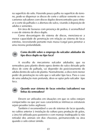 41
na superfície do solo. Havendo pouca palha na superfície do terre-
no, pode-se dispensar os discos de corte e utilizar somente os me-
canismos sulcadores com discos duplos desencontrados para efetu-
ar o corte da palhada e a abertura do sulco, visando à deposição de
adubo e sementes.
Em área de lavouras com presença de pedras, é aconselhável
o uso de sistema de disco duplo.
Como desvantagem do sistema de discos, menciona-se a
menor capacidade de penetração em relação ao sistema de facas
estreitas, necessitando portanto mais massa (carga) para penetrar a
uma mesma profundidade.
Como decidir sobre o emprego do sulcador adubador do
tipo disco duplo ou tipo faca?
A escolha do mecanismo sulcador adubador, que na
semeadora para plantio direto opera dentro do sulco deixado pelo
disco de corte de palhada, vai depender do posicionamento do
adubo dentro do sulco de plantio. Normalmente, o disco tem menor
poder de penetração no solo que o sulcador tipo faca. Para o caso
de uma adubação mais profunda, deve-se optar pelo sulcador tipo
faca.
Quando usar sistema de facas estreitas (sulcadores) nas
linhas da semeadora?
Devem ser utilizados em situações em que os solos estejam
compactados ou que por suas características intrínsecas estruturais
sejam pesados (solos argilosos).
Também é recomendável o uso de sistemas de facas quando,
no cultivo anterior à instalação da cultura para produção de grãos,
a área foi utilizada para pastoreio e com manejo inadequado (a não
retirada) dos animais em dias chuvosos, permanecendo na área
quando o solo estiver úmido.
39
40
 