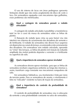 42
O uso de sistema de facas em áreas pedregosas apresenta
limitações desde que não exista acoplamento do disco de corte à
faca. Em semeadoras equipadas com mecanismos tipo guilhotina,
esses problemas são minimizados.
Qual a vantagem da semeadora possuir o rodado
articulado?
A vantagem do rodado articulado é possibilitar a transferência
total (se for o caso) da massa da semeadora sobre as linhas de
plantio.
A flutuação do rodado (para cima ou para baixo) visa não
interferir nos sistemas de acionamento dos dosadores de semente e
de fertilizante. O rodado da semeadora não deverá ficar suspenso
em depressões ou canais de terraço, ocasionando o não acionamento
dos dosadores. Em semeadoras sem rodado articulado, operando
na “crista” dos terraços, as linhas de plantio (em função da reduzida
amplitude das molas) poderão depositar a semente e o fertilizante
na superfície do solo.
Qual a importância da semeadora operar nivelada?
As semeadoras devem operar niveladas para que as linhas de
semeadura recebam carga/massa uniforme ao longo das mesmas e,
assim, transfiram carga constante nos mecanismos rompedores de
solo.
Em semeadoras hidráulicas, seu nivelamento é feito por meio
do terceiro ponto. Para as semeadoras de arrasto, o nivelamento é
feito no “esticador” existente na barra de tração da semeadora.
Qual a importância do controle da profundidade de
semeadura?
O controle de profundidade de semeadura visa à colocação
da semente a uma profundidade constante no sulco de semeadura.
41
42
43
 