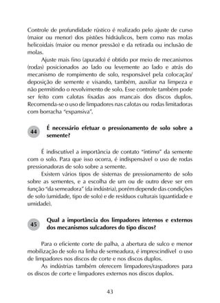 43
Controle de profundidade rústico é realizado pelo ajuste de curso
(maior ou menor) dos pistões hidráulicos, bem como nas molas
helicoidais (maior ou menor pressão) e da retirada ou inclusão de
molas.
Ajuste mais fino (apurado) é obtido por meio de mecanismos
(rodas) posicionados ao lado ou levemente ao lado e atrás do
mecanismo de rompimento de solo, responsável pela colocação/
deposição de semente e visando, também, auxiliar na limpeza e
não permitindo o revolvimento de solo. Esse controle também pode
ser feito com calotas fixadas aos mancais dos discos duplos.
Recomenda-se o uso de limpadores nas calotas ou rodas limitadoras
com borracha “expansiva”.
É necessário efetuar o pressionamento de solo sobre a
semente?
É indiscutível a importância de contato “íntimo” da semente
com o solo. Para que isso ocorra, é indispensável o uso de rodas
pressionadoras de solo sobre a semente.
Existem vários tipos de sistemas de pressionamento de solo
sobre as sementes, e a escolha de um ou de outro deve ser em
função “da semeadora” (da indústria), porém depende das condições
de solo (umidade, tipo de solo) e de resíduos culturais (quantidade e
umidade).
Qual a importância dos limpadores internos e externos
dos mecanismos sulcadores do tipo discos?
Para o eficiente corte de palha, a abertura de sulco e menor
mobilização de solo na linha de semeadura, é imprescindível o uso
de limpadores nos discos de corte e nos discos duplos.
As indústrias também oferecem limpadores/raspadores para
os discos de corte e limpadores externos nos discos duplos.
44
45
 