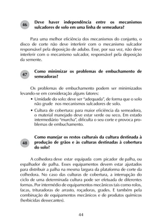 44
Deve haver independência entre os mecanismos
sulcadores de solo em uma linha de semeadura?
Para uma melhor eficiência dos mecanismos do conjunto, o
disco de corte não deve interferir com o mecanismo sulcador
responsável pela deposição de adubo. Esse, por sua vez, não deve
interferir com o mecanismo sulcador, responsável pela deposição
da semente.
Como minimizar os problemas de embuchamento de
semeadoras?
Os problemas de embuchamento podem ser minimizados
levando-se em consideração alguns fatores:
•	Umidade do solo: deve ser “adequada”, de forma que o solo
não grude nos mecanismos sulcadores de solo.
•	Cultura de cobertura: para maior eficiência da semeadora,
o material manejado deve estar verde ou seco. Em estado
intermediário “murcha”, dificulta o seu corte e provoca pro-
blemas de embuchamento.
Como manejar os restos culturais da cultura destinada à
produção de grãos e às culturas destinadas à cobertura
do solo?
A colhedora deve estar equipada com picador de palha, ou
espalhador de palha. Esses equipamentos devem estar ajustados
para distribuir a palha na mesma largura da plataforma de corte da
colhedora. No caso das culturas de cobertura, a interrupção do
ciclo de uma determinada cultura pode ser efetuada de diferentes
formas. Por intermédio de equipamentos mecânicos tais como rolos,
facas, trituradoras de arrasto, roçadoras, grades. E também pela
combinação de equipamentos mecânicos e de produtos químicos
(herbicidas dessecantes).
46
47
48
 
