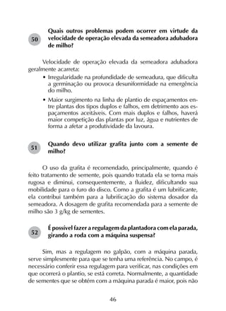46
Quais outros problemas podem ocorrer em virtude da
velocidade de operação elevada da semeadora adubadora
de milho?
Velocidade de operação elevada da semeadora adubadora
geralmente acarreta:
•	Irregularidade na profundidade de semeadura, que dificulta
a germinação ou provoca desuniformidade na emergência
do milho.
•	Maior surgimento na linha de plantio de espaçamentos en-
tre plantas dos tipos duplos e falhos, em detrimento aos es-
paçamentos aceitáveis. Com mais duplos e falhos, haverá
maior competição das plantas por luz, água e nutrientes de
forma a afetar a produtividade da lavoura.
Quando devo utilizar grafita junto com a semente de
milho?
O uso da grafita é recomendado, principalmente, quando é
feito tratamento de semente, pois quando tratada ela se torna mais
rugosa e diminui, consequentemente, a fluidez, dificultando sua
mobilidade para o furo do disco. Como a grafita é um lubrificante,
ela contribui também para a lubrificação do sistema dosador da
semeadora. A dosagem de grafita recomendada para a semente de
milho são 3 g/kg de sementes.
É possível fazer a regulagem da plantadora com ela parada,
girando a roda com a máquina suspensa?
Sim, mas a regulagem no galpão, com a máquina parada,
serve simplesmente para que se tenha uma referência. No campo, é
necessário conferir essa regulagem para verificar, nas condições em
que ocorrerá o plantio, se está correta. Normalmente, a quantidade
de sementes que se obtém com a máquina parada é maior, pois não
50
51
52
 
