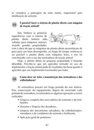 47
se considera a patinagem da roda motriz, responsável pela
distribuição da semente.
É possível fazer o sistema de plantio direto com máquina
de tração animal?
Sim. Embora as primeiras
experiências com o sistema de
plantio direto tenham sido
voltadas para máquinas maiores,
visando grandes propriedades,
com a ideia de que as máquinas de plantio direto necessitavam de
peso para um bom desempenho, ao longo do tempo verificou-se
ser possível o plantio direto com máquinas leves, e isso foi
concretizado com o uso das semeadoras de tração animal.
Hoje, o plantio direto na pequena propriedade é bastante
difundido. Percebe-se que um agricultor treinado no uso de
implementos a tração animal pode ter resultados tão bons quanto o
agricultor que usa implementos tracionados por trator.
Como deve ser feita a manutenção das semeadoras e das
colheitadoras?
As semeadoras passam um longo período do ano inativas.
Para conservação do equipamento, depois de encerrado cada
período de semeadura, recomendam-se algumas operações a serem
realizadas:
•	Limpeza completa dos reservatórios de sementes e de ferti-
lizantes.
•	Desarme e limpeza dos dosadores.
•	Limpeza dos mecanismos sulcadores, de cobridores/pres-
sionadores e de condutores de semente e fertilizante.
•	Aplicação geral de protetores.
53
54
 