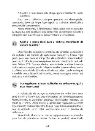 48
•	Manter a semeadora sob abrigo, preferencialmente sobre
cavaletes.
Para que a colhedora sempre apresente um desempenho
satisfatório, deve ser limpa logo depois da colheita, lubrificada e
armazenada corretamente.
Nesse momento, é fundamental fazer, junto com o operador
da máquina, um inventário dos problemas encontrados durante a
safra para que, na entressafra, todos venham a ser sanados.
Qual é o ponto ideal para a colheita mecanizada da
cultura do milho?
Depende das condições climáticas, do tamanho da lavoura a
ser colhida e do número de colhedoras disponíveis. Como regra
geral, para um bom desempenho da colhedora, recomenda-se
proceder à colheita quando os grãos estiverem com teor de umidade
entre 16% e 18%. Para condições desfavoráveis de clima, lavouras
muito extensas ou parque de máquina restrito, recomenda-se iniciar
a colheita ao redor de 20% de umidade nos grãos. Lembrando que,
à medida que a lavoura vai secando, novas regulagens devem ser
realizadas na colhedora.
Nas regulagens a serem realizadas nas colhedoras, qual a
mais importante?
A velocidade de avanço da colhedora de milho deve estar
entre 4 km/h e 5 km/h para que ela obtenha um bom desempenho.
Normalmente, o agricultor emprega velocidades maiores, ao
redor de 7 km/h. Desse modo, as principais regulagens a serem
feitas são nas correntes recolhedoras e nos cilindros arrancadores,
cuja velocidade deve estar sincronizada com o avanço da
colhedora.
Velocidade alta faz com que as espigas sejam arremessadas
para fora da plataforma (maior índice de perdas). Velocidade
55
56
 