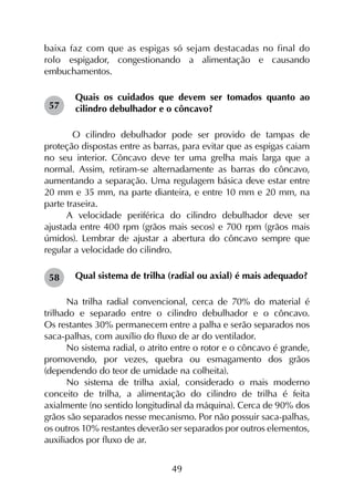 49
baixa faz com que as espigas só sejam destacadas no final do
rolo espigador, congestionando a alimentação e causando
embu­chamentos.
Quais os cuidados que devem ser tomados quanto ao
cilindro debulhador e o côncavo?
	O cilindro debulhador pode ser provido de tampas de
proteção dispostas entre as barras, para evitar que as espigas caiam
no seu interior. Côncavo deve ter uma grelha mais larga que a
normal. Assim, retiram-se alternadamente as barras do côncavo,
aumentando a separação. Uma regulagem básica deve estar entre
20 mm e 35 mm, na parte dianteira, e entre 10 mm e 20 mm, na
parte traseira.
A velocidade periférica do cilindro debulhador deve ser
ajustada entre 400 rpm (grãos mais secos) e 700 rpm (grãos mais
úmidos). Lembrar de ajustar a abertura do côncavo sempre que
regular a velocidade do cilindro.
Qual sistema de trilha (radial ou axial) é mais adequado?
Na trilha radial convencional, cerca de 70% do material é
trilhado e separado entre o cilindro debulhador e o côncavo.
Os restantes 30% permanecem entre a palha e serão separados nos
saca-palhas, com auxílio do fluxo de ar do ventilador.
No sistema radial, o atrito entre o rotor e o côncavo é grande,
promovendo, por vezes, quebra ou esmagamento dos grãos
(dependendo do teor de umidade na colheita).
No sistema de trilha axial, considerado o mais moderno
conceito de trilha, a alimentação do cilindro de trilha é feita
axialmente (no sentido longitudinal da máquina). Cerca de 90% dos
grãos são separados nesse mecanismo. Por não possuir saca-palhas,
os outros 10% restantes deverão ser separados por outros elementos,
auxiliados por fluxo de ar.
57
58
 