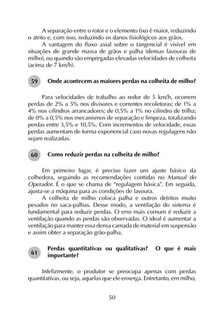 50
A separação entre o rotor e o elemento fixo é maior, reduzindo
o atrito e, com isso, reduzindo os danos fisiológicos aos grãos.
A vantagem do fluxo axial sobre o tangencial é visível em
situações de grande massa de grãos e palha (densas lavouras de
milho), ou quando são empregadas elevadas velocidades de colheita
(acima de 7 km/h).
Onde acontecem as maiores perdas na colheita de milho?
Para velocidades de trabalho ao redor de 5 km/h, ocorrem
perdas de 2% a 5% nos divisores e correntes recoletoras; de 1% a
4% nos cilindros arrancadores; de 0,5% a 1% no cilindro de trilha;
de 0% a 0,5% nos mecanismos de separação e limpeza, totalizando
perdas entre 3,5% e 10,5%. Com incrementos de velocidade, essas
perdas aumentam de forma exponencial caso novas regulagens não
sejam realizadas.
Como reduzir perdas na colheita de milho?
Em primeiro lugar, é preciso fazer um ajuste básico da
colhedora, seguindo as recomendações contidas no Manual do
Operador. É o que se chama de “regulagem básica”. Em seguida,
ajusta-se a máquina para as condições de lavoura.
A colheita de milho coloca palha e outros detritos muito
pesados no saca-palhas. Desse modo, a ventilação do sistema é
fundamental para reduzir perdas. O erro mais comum é reduzir a
ventilação quando as perdas são observadas. O ideal é aumentar a
ventilação para manter essa densa camada de material em suspensão
e assim obter a separação grão-palha.
Perdas quantitativas ou qualitativas? O que é mais
importante?
Infelizmente, o produtor se preocupa apenas com perdas
quantitativas, ou seja, aquelas que ele enxerga. Entretanto, em milho,
59
60
61
 
