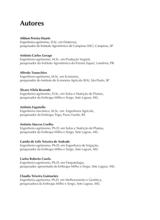 Autores
Aildson Pereira Duarte
Engenheiro-agrônomo, D.Sc. em Fitotecnia,
pesquisador do Instituto Agronômico de Campinas (IAC), Campinas, SP
Antônio Carlos Gerage
Engenheiro-agrônomo, M.Sc. em Produção Vegetal,
pesquisador do Instituto Agronômico do Paraná (Iapar), Londrina, PR
Alfredo Tsunechiro
Engenheiro-agrônomo, M.Sc. em Economia,
pesquisador do Instituto de Economia Agrícola (IEA), São Paulo, SP
Álvaro Vilela Resende
Engenheiro-agrônomo, D.Sc. em Solos e Nutrição de Plantas,
pesquisador da Embrapa Milho e Sorgo, Sete Lagoas, MG
Antônio Faganello
Engenheiro mecânico, M.Sc. em Engenharia Agrícola,
pesquisador da Embrapa Trigo, Passo Fundo, RS
Antônio Marcos Coelho
Engenheiro-agrônomo, Ph.D. em Solos e Nutrição de Plantas,
pesquisador da Embrapa Milho e Sorgo, Sete Lagoas, MG
Camilo de Lelis Teixeira de Andrade
Engenheiro-agrônomo, Ph.D. em Engenharia de Irrigação,
pesquisador da Embrapa Milho e Sorgo, Sete Lagoas, MG
Carlos Roberto Casela
Engenheiro-agrônomo, Ph.D. em Fitopatologia,
pesquisador aposentado da Embrapa Milho e Sorgo, Sete Lagoas, MG
Claudia Teixeira Guimarães
Engenheira-agrônoma, Ph.D. em Melhoramento e Genética,
pesquisadora da Embrapa Milho e Sorgo, Sete Lagoas, MG
 