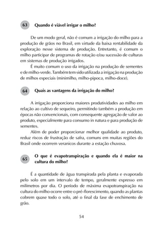 54
Quando é viável irrigar o milho?
De um modo geral, não é comum a irrigação do milho para a
produção de grãos no Brasil, em virtude da baixa rentabilidade da
exploração nesse sistema de produção. Entretanto, é comum o
milho participar de programas de rotação e/ou sucessão de culturas
em sistemas de produção irrigados.
É muito comum o uso da irrigação na produção de sementes
e de milho-verde. Também tem sido utilizada a irrigação na produção
de milhos especiais (minimilho, milho-pipoca, milho-doce).
Quais as vantagens da irrigação do milho?
A irrigação proporciona maiores produtividades ao milho em
relação ao cultivo de sequeiro, permitindo também a produção em
épocas não convencionais, com consequente agregação de valor ao
produto, especialmente para consumo in natura e para produção de
sementes.
Além de poder proporcionar melhor qualidade ao produto,
reduz riscos de frustração de safra, comuns em muitas regiões do
Brasil onde ocorrem veranicos durante a estação chuvosa.
O que é evapotranspiração e quando ela é maior na
cultura do milho?
É a quantidade de água transpirada pela planta e evaporada
pelo solo em um intervalo de tempo, geralmente expresso em
milímetros por dia. O período de máxima evapotranspiração na
cultura do milho ocorre entre o pré-florescimento, quando as plantas
cobrem quase todo o solo, até o final da fase de enchimento de
grão.
63
64
65
 