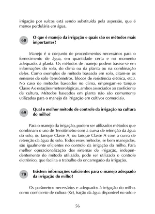 56
irrigação por sulcos está sendo substituída pela aspersão, que é
menos perdulária em água.
O que é manejo da irrigação e quais são os métodos mais
importantes?
Manejo é o conjunto de procedimentos necessários para o
fornecimento de água, em quantidade certa e no momento
adequado, à planta. Os métodos de manejo podem basear-se em
informações do solo, do clima ou da planta ou na combinação
deles. Como exemplos de método baseado em solo, citam-se os
sensores de solo (tensiômetros, blocos de resistência elétrica, etc.).
No caso de métodos baseados no clima, empregam-se tanque
Classe A e estações meteorológicas, ambos associados ao coeficiente
de cultura. Métodos baseados em planta não são comumente
utilizados para o manejo da irrigação em cultivos comerciais.
Qual o melhor método de controle da irrigação na cultura
do milho?
Para o manejo da irrigação, podem ser utilizados métodos que
combinam o uso de Tensiômetro com a curva de retenção da água
do solo, ou tanque Classe A, ou tanque Classe A com a curva de
retenção da água do solo. Todos esses métodos, se bem manejados,
são igualmente eficientes no controle da irrigação do milho. Para
melhor operacionalização dos sistemas de irrigação, indepen­
dentemente do método utilizado, pode ser utilizado o controle
eletrônico, que facilita o trabalho do encarregado da irrigação.
Existem informações suficientes para o manejo adequado
da irrigação do milho?
Os parâmetros necessários e adequados à irrigação do milho,
como coeficiente de cultura (Kc), fração da água disponível no solo e
68
69
70
 