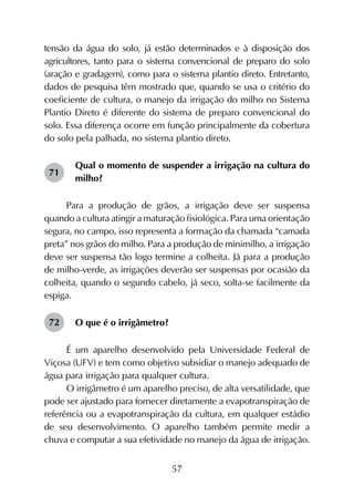 57
tensão da água do solo, já estão determinados e à disposição dos
agricultores, tanto para o sistema convencional de preparo do solo
(aração e gradagem), como para o sistema plantio direto. Entretanto,
dados de pesquisa têm mostrado que, quando se usa o critério do
coeficiente de cultura, o manejo da irrigação do milho no Sistema
Plantio Direto é diferente do sistema de preparo convencional do
solo. Essa diferença ocorre em função principalmente da cobertura
do solo pela palhada, no sistema plantio direto.
Qual o momento de suspender a irrigação na cultura do
milho?
Para a produção de grãos, a irrigação deve ser suspensa
quando a cultura atingir a maturação fisiológica. Para uma orientação
segura, no campo, isso representa a formação da chamada “camada
preta” nos grãos do milho. Para a produção de minimilho, a irrigação
deve ser suspensa tão logo termine a colheita. Já para a produção
de milho-verde, as irrigações deverão ser suspensas por ocasião da
colheita, quando o segundo cabelo, já seco, solta-se facilmente da
espiga.
O que é o irrigâmetro?
É um aparelho desenvolvido pela Universidade Federal de
Viçosa (UFV) e tem como objetivo subsidiar o manejo adequado de
água para irrigação para qualquer cultura.
O irrigâmetro é um aparelho preciso, de alta versatilidade, que
pode ser ajustado para fornecer diretamente a evapotranspiração de
referência ou a evapotranspiração da cultura, em qualquer estádio
de seu desenvolvimento. O aparelho também permite medir a
chuva e computar a sua efetividade no manejo da água de irrigação.
71
72
 