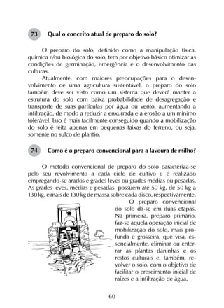60
Qual o conceito atual de preparo do solo?
O preparo do solo, definido como a manipulação física,
química e/ou biológica do solo, tem por objetivo básico otimizar as
condições de germinação, emergência e o desenvolvimento das
culturas.
Atualmente, com maiores preocupações para o desen­
volvimento de uma agricultura sustentável, o preparo do solo
também deve ser visto como um sistema que deverá manter a
estrutura do solo com baixa probabilidade de desagregação e
transporte de suas partículas por água ou vento, aumentando a
infiltração, de modo a reduzir a enxurrada e a erosão a um mínimo
tolerável. Isso é mais facilmente conseguido quando a mobilização
do solo é feita apenas em pequenas faixas do terreno, ou seja,
somente no sulco de plantio.
Como é o preparo convencional para a lavoura de milho?
O método convencional de preparo do solo caracteriza-se
pelo seu revolvimento a cada ciclo de cultivo e é realizado
empregando-se arados e grades leves ou grades médias ou pesadas.
As grades leves, médias e pesadas possuem até 50 kg, de 50 kg a
130 kg, e mais de 130 kg de massa sobre cada disco, respectivamente.
O preparo convencional
do solo dá-se em duas etapas.
Na primeira, preparo primário,
faz-se aquela operação inicial de
mobilização do solo, mais pro-
funda e grosseira, que visa, es-
sencialmente, eliminar ou enter-
rar as plantas daninhas e os
restos culturais e, também, re-
volver o solo, com o objetivo de
facilitar o crescimento inicial de
raízes e a infiltração de água.
73
74
 