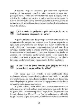 61
A segunda etapa é constituída por operações superficiais
subsequentes ao preparo primário, feitas normalmente com duas
gradagens leves, sendo uma imediatamente após a aração, com o
objetivo de quebrar os torrões, e outra imediatamente antes do
plantio, para nivelar o solo e eliminar as plantas daninhas jovens, de
forma a permitir um ambiente favorável ao plantio e desenvolvimento
inicial das plantas.
Qual a razão da preferência pela utilização do uso da
grade aradora nas grandes lavouras?
A grade aradora é um dos principais implementos usados no
preparo do solo nas grandes lavouras e em áreas de expansão da
agricultura, provavelmente em função do maior rendimento do
serviço (ha/hora) com menor consumo de combustível, além de se
conseguir realizar tanto a aração primária quanto a secundária,
destorroamento e nivelamento, com esse implemento. Pode ser
utilizada em condições desfavoráveis como solos recém-des­
bravados, com tocos e raízes, ou com alta infestação de plantas
daninhas, sendo também um equipamento de fácil regulagem.
A utilização da grade aradora para preparo do solo é
aconselhável para o cultivo do milho?
Sim, desde que seja evitado o uso continuado desse
implemento. O uso continuado da grade aradora, média ou pesada,
provoca formação de camada compactada logo abaixo da camada
revolvida pela grade, pois o peso total do equipamento é distribuído
numa área muito pequena do disco.
A grade aradora, assim como todo equipamento de discos,
após sucessivos anos de cultivo, pode provocar a formação do “pé-
de-grade”, uma camada compactada logo abaixo da profundidade
de corte da grade, a 10 cm–15 cm. Essa camada reduz a infiltração
de água no solo, o que, por sua vez, vai favorecer maior escorrimento
75
76
 