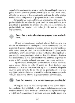 62
superficial e, consequentemente, a erosão, favorecida pelo fato de a
grade aradora provocar grande pulverização do solo. Além disso,
dificulta ou impede o desenvolvimento radicular do milho abaixo
dessa camada compactada, o que pode afetar a produtividade.
Para contornar esses problemas, é importante a alternância da
profundidade de trabalho da grade aradora, entre cultivos, sem
prejudicar a qualidade do preparo do solo, ou a alternância da
profundidade de aração pela utilização de outros tipos de
equipamentos.
Como fica o solo submetido ao preparo com arado de
disco?
	 O solo preparado com arado de disco é heterogêneo, em
virtude do desempenho inadequado desse implemento, que, na
presença de restos culturais e invasoras, penetra irregularmente no
solo. Nessa situação, além dos obstáculos criados à operação da
semeadura, a lenta decomposição dos resíduos pode prejudicar a
germinação e emergência das plântulas do milho. O arado de disco
não descompacta o solo convenientemente, saltando os pontos de
maior resistência, principalmente nos solos com pouca umidade.
	 Igualmente à utilização da grade aradora, o arado de discos
causa danos físicos ao solo. O arado de disco também não
descompacta o solo, pelo contrário, agrava o problema. Ele pode
revolver uma camada de até 0,3 m de profundidade e a sua
regulagem permite alternar a profundidade de aração entre anos de
cultivos, ajudando a retardar o aparecimento da compactação.
Qual é o momento certo para se fazer o preparo do solo?
O preparo deve ser realizado quando o solo estiver friável.
Em condições de friabilidade, o solo apresenta baixa resistência ao
destorroamento e alta a moderada capacidade de suporte de carga
e resistência à compressão. O ponto de umidade ideal é aquele em
77
78
 
