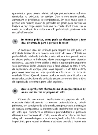 63
que o trator opera com o mínimo esforço, produzindo os melhores
resultados na execução do serviço. Com o solo muito úmido,
aumentam os problemas de compactação. Em solo muito seco, é
preciso um número maior de passadas de grade para quebrar os
torrões, o que exige maior consumo de combustível. Com isso, o
custo de produção fica maior e o solo pulverizado, portanto mais
suscetível à erosão.
Em termos práticos, como pode ser determinado o teor
ideal de umidade para o preparo do solo?
A condição ideal de umidade para preparo do solo pode ser
detectada facilmente em campo: um torrão de solo, coletado na
profundidade média de trabalho e submetido a leve pressão entre
os dedos polegar e indicador, deve desagregar-se sem oferecer
resistência. Quando forem usados o arado e a grade para preparar o
solo, considerar como umidade ideal a faixa variável de 60% a 70%
da capacidade de campo, para solos argilosos, e de 60% a 80%
para solos arenosos, ou seja, quando o solo estiver na faixa de
umidade friável. Quando forem usados o arado escarificador e o
subsolador, a faixa ideal de umidade encontra-se entre 30% e 40%
da capacidade de campo, para solos argilosos.
Quais os problemas observados na utilização contínua de
um mesmo sistema de preparo de solo?
O uso de um mesmo implemento no preparo do solo,
operando sistematicamente na mesma profundidade e, princi­
palmente, em condições de solo úmido, tem provocado a formação
de camada compactada. A alternância de implementos de preparo
do solo, que trabalhem a diferentes profundidades e possuam
diferentes mecanismos de corte, além da observância do teor
adequado de umidade para a movimentação do solo, é de relevante
importância para reduzir os danos à estrutura do solo e manter um
79
80
 