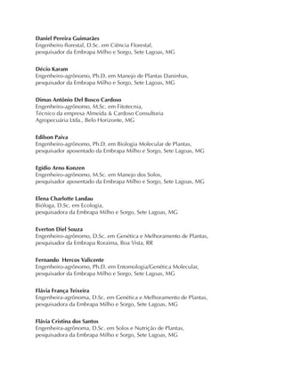 Daniel Pereira Guimarães
Engenheiro florestal, D.Sc. em Ciência Florestal,
pesquisador da Embrapa Milho e Sorgo, Sete Lagoas, MG
Décio Karam
Engenheiro-agrônomo, Ph.D. em Manejo de Plantas Daninhas,
pesquisador da Embrapa Milho e Sorgo, Sete Lagoas, MG
Dimas Antônio Del Bosco Cardoso
Engenheiro-agrônomo, M.Sc. em Fitotecnia,
Técnico da empresa Almeida & Cardoso Consultoria
Agropecuária Ltda., Belo Horizonte, MG
Edilson Paiva
Engenheiro-agrônomo, Ph.D. em Biologia Molecular de Plantas,
pesquisador aposentado da Embrapa Milho e Sorgo, Sete Lagoas, MG
Egídio Arno Konzen
Engenheiro-agrônomo, M.Sc. em Manejo dos Solos,
pesquisador aposentado da Embrapa Milho e Sorgo, Sete Lagoas, MG
Elena Charlotte Landau
Bióloga, D.Sc. em Ecologia,
pesquisadora da Embrapa Milho e Sorgo, Sete Lagoas, MG
Everton Diel Souza
Engenheiro-agrônomo, D.Sc. em Genética e Melhoramento de Plantas,
pesquisador da Embrapa Roraima, Boa Vista, RR
Fernando Hercos Valicente
Engenheiro-agrônomo, Ph.D. em Entomologia/Genética Molecular,
pesquisador da Embrapa Milho e Sorgo, Sete Lagoas, MG
Flávia França Teixeira
Engenheira-agrônoma, D.Sc. em Genética e Melhoramento de Plantas,
pesquisadora da Embrapa Milho e Sorgo, Sete Lagoas, MG
Flávia Cristina dos Santos
Engenheira-agrônoma, D.Sc. em Solos e Nutrição de Plantas,
pesquisadora da Embrapa Milho e Sorgo, Sete Lagoas, MG
 