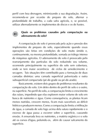 64
perfil com boa drenagem, minimizando a sua degradação. Assim,
recomenda-se por ocasião do preparo do solo, alternar a
profundidade de trabalho, a cada safra agrícola, e, se possível,
utilizar alternadamente os implementos de discos e os de hastes.
Quais os problemas causados pela compactação ou
adensamento do solo?
A compactação do solo é provocada pela ação e pressão dos
implementos de preparo do solo, especialmente quando essas
operações são feitas em condições de solo muito úmido e,
continuamente, na mesma profundidade, somada ao tráfego intenso
de máquinas agrícolas. O adensamento do solo é provocado pelo
rearranjamento das partículas do solo reduzindo seu volume,
ocorrendo principalmente na superfície do solo sem cobertura,
onde se tem maior ocorrência de ciclos de umedecimento e
secagem. Tais situações têm contribuído para a formação de duas
camadas distintas: uma camada superficial pulverizada e outra
subsuperficial compactada (pé-de-grade ou pé-de-arado).
Basicamente, existem dois grupos de problemas resultantes da
compactação do solo. Um deles dentro do perfil de solo e o outro,
na superfície. No perfil do solo, a compactação limita o crescimento
das raízes, impedindo que elas explorem maior volume de solo em
busca de nutrientes e água. Como consequência, as plantas ficam
menos nutridas, crescem menos, ficam mais suscetíveis ao déficit
hídrico e produzem menos. Como a compactação limita a infiltração
de água, a camada de solo logo acima dela satura rapidamente e o
excesso de água passa a escorrer sobre a superfície, causando
erosão. A enxurrada leva os nutrientes, a matéria orgânica e o solo
até os cursos d’água, poluindo-os, além de causar sulcamento da
superfície.
81
 
