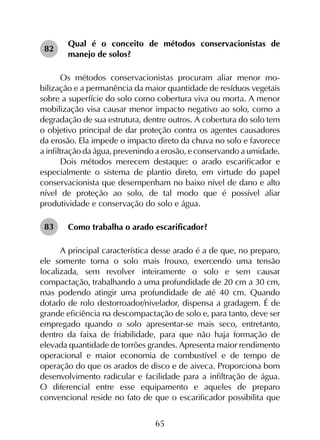 65
Qual é o conceito de métodos conservacionistas de
manejo de solos?
Os métodos conservacionistas procuram aliar menor mo­
bilização e a permanência da maior quantidade de resíduos vegetais
sobre a superfície do solo como cobertura viva ou morta. A menor
mobilização visa causar menor impacto negativo ao solo, como a
degradação de sua estrutura, dentre outros. A cobertura do solo tem
o objetivo principal de dar proteção contra os agentes causadores
da erosão. Ela impede o impacto direto da chuva no solo e favorece
a infiltração da água, prevenindo a erosão, e conservando a umidade.
Dois métodos merecem destaque: o arado escarificador e
especialmente o sistema de plantio direto, em virtude do papel
conservacionista que desempenham no baixo nível de dano e alto
nível de proteção ao solo, de tal modo que é possível aliar
produtividade e conservação do solo e água.
Como trabalha o arado escarificador?
A principal característica desse arado é a de que, no preparo,
ele somente torna o solo mais frouxo, exercendo uma tensão
localizada, sem revolver inteiramente o solo e sem causar
compactação, trabalhando a uma profundidade de 20 cm a 30 cm,
mas podendo atingir uma profundidade de até 40 cm. Quando
dotado de rolo destorroador/nivelador, dispensa a gradagem. É de
grande eficiência na descompactação de solo e, para tanto, deve ser
empregado quando o solo apresentar-se mais seco, entretanto,
dentro da faixa de friabilidade, para que não haja formação de
elevada quantidade de torrões grandes. Apresenta maior rendimento
operacional e maior economia de combustível e de tempo de
operação do que os arados de disco e de aiveca. Proporciona bom
desenvolvimento radicular e facilidade para a infiltração de água.
O diferencial entre esse equipamento e aqueles de preparo
convencional reside no fato de que o escarificador possibilita que
82
83
 