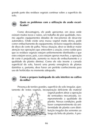 66
grande parte dos resíduos vegetais continue sobre a superfície do
solo.
Quais os problemas com a utilização do arado escari­
ficador?
Como desvantagens, ele pode apresentar, em áreas onde
existam muitos tocos e raízes, um trabalho de pior qualidade, mes-
mo aqueles equipamentos dotados de mecanismos de desar-me
automático. Onde existe uma massa vegetal muito densa, pode
correr embuchamento do equipamento, inclusive naqueles dotados
de disco de corte de palha. Nessa situação, deve-se dedicar maior
atenção nas operações que antecedem a aração, como cuidar para
que os resíduos vegetais estejam uniformemente distribuídos e que
estes estejam secos, pois, caso estejam apenas murchos, a operação
de corte é prejudicada, aumenta os riscos de embuchamento e a
qualidade do plantio diminui. Como ele não inverte a camada
superficial do solo, haverá uma pronta emergência de plantas
daninhas e, portanto, deve haver um perfeito conhecimento para
uso de herbicidas no momento adequado.
Como o preparo inadequado do solo interfere no cultivo
do milho?
Presença de torrões grandes, superfície do solo irregular, ajun-
tamento de restos vegetais, incorporação deficiente do material
vegetal podem afetar a operação
de semeadura mecanizada, co­
m­­­­­prometendo a qualidade do
plantio. Nessas condições, pode
haver comprometimento da uni-
formidade de plantio com distri-
buição irregular das sementes ao
longo da linha de plantio. A pro-
84
85
 