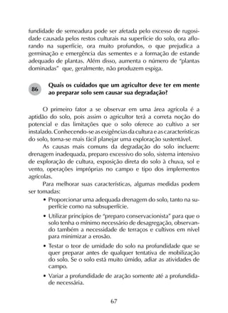 67
fundidade de semeadura pode ser afetada pelo excesso de rugosi-
dade causada pelos restos culturais na superfície do solo, ora aflo-
rando na superfície, ora muito profundos, o que prejudica a
germinação e emergência das sementes e a formação de estande
adequado de plantas. Além disso, aumenta o número de “plantas
dominadas” que, geralmente, não produzem espiga.
Quais os cuidados que um agricultor deve ter em mente
ao preparar solo sem causar sua degradação?
O primeiro fator a se observar em uma área agrícola é a
aptidão do solo, pois assim o agricultor terá a correta noção do
potencial e das limitações que o solo oferece ao cultivo a ser
instalado. Conhecendo-se as exigências da cultura e as características
do solo, torna-se mais fácil planejar uma exploração sustentável.
As causas mais comuns da degradação do solo incluem:
drenagem inadequada, preparo excessivo do solo, sistema intensivo
de exploração de cultura, exposição direta do solo à chuva, sol e
vento, operações impróprias no campo e tipo dos implementos
agrícolas.
Para melhorar suas características, algumas medidas podem
ser tomadas:
•	Proporcionar uma adequada drenagem do solo, tanto na su-
perfície como na subsuperfície.
•	Utilizar princípios de “preparo conservacionista” para que o
solo tenha o mínimo necessário de desagregação, observan-
do também a necessidade de terraços e cultivos em nível
para minimizar a erosão.
•	Testar o teor de umidade do solo na profundidade que se
quer preparar antes de qualquer tentativa de mobilização
do solo. Se o solo está muito úmido, adiar as atividades de
campo.
•	Variar a profundidade de aração somente até a profundida-
de necessária.
86
 