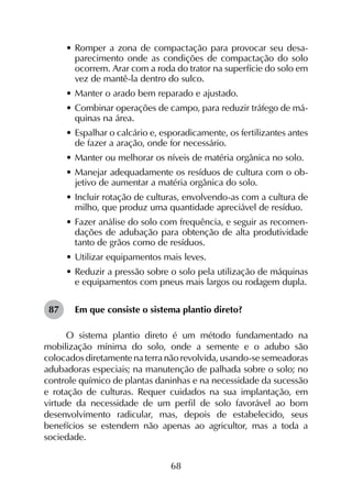 68
•	Romper a zona de compactação para provocar seu desa-
parecimento onde as condições de compactação do solo
ocorrem. Arar com a roda do trator na superfície do solo em
vez de mantê-la dentro do sulco.
•	Manter o arado bem reparado e ajustado.
•	Combinar operações de campo, para reduzir tráfego de má-
quinas na área.
•	Espalhar o calcário e, esporadicamente, os fertilizantes antes
de fazer a aração, onde for necessário.
•	Manter ou melhorar os níveis de matéria orgânica no solo.
•	Manejar adequadamente os resíduos de cultura com o ob-
jetivo de aumentar a matéria orgânica do solo.
•	Incluir rotação de culturas, envolvendo-as com a cultura de
milho, que produz uma quantidade apreciável de resíduo.
•	Fazer análise do solo com frequência, e seguir as recomen-
dações de adubação para obtenção de alta produtividade
tanto de grãos como de resíduos.
•	Utilizar equipamentos mais leves.
•	Reduzir a pressão sobre o solo pela utilização de máquinas
e equipamentos com pneus mais largos ou rodagem dupla.
Em que consiste o sistema plantio direto?
O sistema plantio direto é um método fundamentado na
mobilização mínima do solo, onde a semente e o adubo são
colocados diretamente na terra não revolvida, usando-se semeadoras
adubadoras especiais; na manutenção de palhada sobre o solo; no
controle químico de plantas daninhas e na necessidade da sucessão
e rotação de culturas. Requer cuidados na sua implantação, em
virtude da necessidade de um perfil de solo favorável ao bom
desenvolvimento radicular, mas, depois de estabelecido, seus
benefícios se estendem não apenas ao agricultor, mas a toda a
sociedade.
87
 