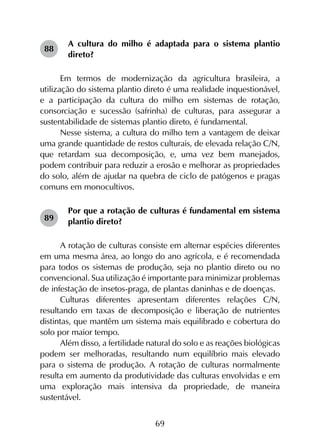 69
A cultura do milho é adaptada para o sistema plantio
direto?
Em termos de modernização da agricultura brasileira, a
utilização do sistema plantio direto é uma realidade inquestionável,
e a participação da cultura do milho em sistemas de rotação,
consorciação e sucessão (safrinha) de culturas, para assegurar a
sustentabilidade de sistemas plantio direto, é fundamental.
Nesse sistema, a cultura do milho tem a vantagem de deixar
uma grande quantidade de restos culturais, de elevada relação C/N,
que retardam sua decomposição, e, uma vez bem manejados,
podem contribuir para reduzir a erosão e melhorar as propriedades
do solo, além de ajudar na quebra de ciclo de patógenos e pragas
comuns em monocultivos.
Por que a rotação de culturas é fundamental em sistema
plantio direto?
A rotação de culturas consiste em alternar espécies diferentes
em uma mesma área, ao longo do ano agrícola, e é recomendada
para todos os sistemas de produção, seja no plantio direto ou no
convencional. Sua utilização é importante para minimizar problemas
de infestação de insetos-praga, de plantas daninhas e de doenças.
Culturas diferentes apresentam diferentes relações C/N,
resultando em taxas de decomposição e liberação de nutrientes
distintas, que mantêm um sistema mais equilibrado e cobertura do
solo por maior tempo.
Além disso, a fertilidade natural do solo e as reações biológicas
podem ser melhoradas, resultando num equilíbrio mais elevado
para o sistema de produção. A rotação de culturas normalmente
resulta em aumento da produtividade das culturas envolvidas e em
uma exploração mais intensiva da propriedade, de maneira
sustentável.
88
89
 