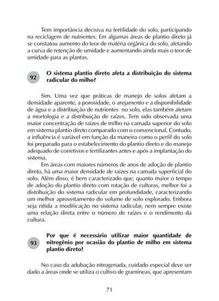 71
Tem importância decisiva na fertilidade do solo, participando
na reciclagem de nutrientes. Em algumas áreas de plantio direto já
se constatou aumento do teor de matéria orgânica do solo, afetando
a curva de retenção de umidade e aumentando ainda mais o teor de
umidade para as plantas.
O sistema plantio direto afeta a distribuição do sistema
radicular do milho?
Sim. Uma vez que práticas de manejo de solos afetam a
densidade aparente, a porosidade, o arejamento e a disponibilidade
de água e a distribuição de nutrientes no solo, elas também afetam
a morfologia e a distribuição de raízes. Tem sido observada uma
maior concentração de raízes de milho na camada superior do solo
em sistema plantio direto comparado com o convencional. Contudo,
a influência é variável em função da maneira como o perfil do solo
foi preparado para o estabelecimento do plantio direto e do manejo
adequado de corretivos e fertilizantes antes e após a implantação do
sistema.
Em áreas com maiores números de anos de adoção de plantio
direto, há uma maior densidade de raízes na camada superficial do
solo. Além disso, é bem caracterizado que, quanto maior o tempo
de adoção do plantio direto com rotação de culturas, melhor foi a
distribuição do sistema radicular em profundidade, caracterizando
um melhor aproveitamento do volume de solo explorado. Embora
seja nítida a modificação no sistema radicular, nem sempre existe
uma relação direta entre o número de raízes e o rendimento da
cultura.
Por que é necessário utilizar maior quantidade de
nitrogênio por ocasião do plantio de milho em sistema
plantio direto?
No caso da adubação nitrogenada, cuidado especial deve ser
dado a áreas onde se utiliza o cultivo de gramíneas, que apresentam
92
93
 