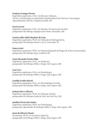 Frederico Campos Pereira
Engenheiro-agrônomo, M.Sc. em Recursos Naturais,
Técnico, Doutorando no Laboratório Interdisciplinar de Ciências e Tecnologias
Agroambientais (LICTA), Campina Grande, PB
Gessi Ceccon
Engenheiro-agrônomo, D.Sc. em Manejo e Conservação do Solo,
pesquisador da Embrapa Agropecuária Oeste, Dourados, MS
Gustavo Júlio Mello Monteiro de Lima
Engenheiro-agrônomo, Ph.D. em Nutrição de Monogástricos,
pesquisador da Embrapa Suínos e Aves, Concórdia, SC
Irineu Lorini
Engenheiro-agrônomo, Ph.D. em Manejo Integrado de Pragas de Grãos Armazenados,
pesquisador da Embrapa Soja, Londrina, PR
Israel Alexandre Pereira Filho
Engenheiro-agrônomo, M.Sc. em Fitotecnia,
pesquisador da Embrapa Milho e Sorgo, Sete Lagoas, MG
Ivan Cruz
Engenheiro-agrônomo, D.Sc. em Entomologia,
pesquisador da Embrapa Milho e Sorgo, Sete Lagoas, MG
Ivanildo Evódio Marriel
Engenheiro-agrônomo, D.Sc. em Microbiologia do Solo,
pesquisador da Embrapa Milho e Sorgo, Sete Lagoas, MG
Jackson Silva e Oliveira
Engenheiro-agrônomo, Ph.D. em Nutrição Animal,
pesquisador da Embrapa Gado de Leite, Juiz de Fora, MG
Jamilton Pereira dos Santos
Engenheiro-agrônomo, Ph.D. em Entomologia,
pesquisador aposentado da Embrapa Milho e Sorgo, Sete Lagoas, MG
Jason de Oliveira Duarte
Economista, Ph.D. em Economia Agrícola,
pesquisador da Embrapa Milho e Sorgo, Sete Lagoas, MG
 