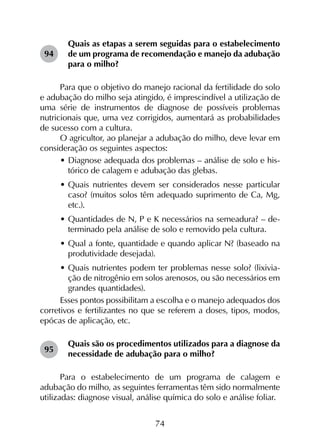 74
Quais as etapas a serem seguidas para o estabelecimento
de um programa de recomendação e manejo da adubação
para o milho?
Para que o objetivo do manejo racional da fertilidade do solo
e adubação do milho seja atingido, é imprescindível a utilização de
uma série de instrumentos de diagnose de possíveis problemas
nutricionais que, uma vez corrigidos, aumentará as probabilidades
de sucesso com a cultura.
O agricultor, ao planejar a adubação do milho, deve levar em
consideração os seguintes aspectos:
•	Diagnose adequada dos problemas – análise de solo e his-
tórico de calagem e adubação das glebas.
•	Quais nutrientes devem ser considerados nesse particular
caso? (muitos solos têm adequado suprimento de Ca, Mg,
etc.).
•	Quantidades de N, P e K necessários na semeadura? – de-
terminado pela análise de solo e removido pela cultura.
•	Qual a fonte, quantidade e quando aplicar N? (baseado na
produtividade desejada).
•	Quais nutrientes podem ter problemas nesse solo? (lixivia-
ção de nitrogênio em solos arenosos, ou são necessários em
grandes quantidades).
Esses pontos possibilitam a escolha e o manejo adequados dos
corretivos e fertilizantes no que se referem a doses, tipos, modos,
epócas de aplicação, etc.
Quais são os procedimentos utilizados para a diagnose da
necessidade de adubação para o milho?
Para o estabelecimento de um programa de calagem e
adubação do milho, as seguintes ferramentas têm sido normalmente
utilizadas: diagnose visual, análise química do solo e análise foliar.
94
95
 