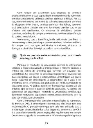 75
Com relação aos parâmetros para diagnose do potencial
produtivo dos solos e suas capacidades no suprimento de nutrientes,
têm sido amplamente utilizadas análises químicas e físicas. Por sua
vez, o monitoramento dos níveis de suficiência nutricional por meio
da diagnose foliar (visual, análises químicas das folhas, sensores,
etc.) constitui-se também em uma ferramenta auxiliar para o uso
eficiente dos fertilizantes. Os sintomas de deficiência podem
constituir,noâmbitodocampo,emelementoauxiliarnaidentificação
da carência nutricional.
No entanto, para a identificação da deficiência com base na
sintomatologia,énecessárioqueotécnicotenharazoávelexperiência
de campo, uma vez que deficiências nutricionais, sintomas de
doenças e distúrbios fisiológicos podem ser confundidos.
Quais os procedimentos necessários para uma correta
amostragem de solos?
Para que os resultados de uma análise química de solo tenham
validade e representatividade, é indispensável o máximo cuidado e
critério na coleta de amostras que deverão ser enviadas aos
laboratórios. Os esquemas de amostragem podem ser divididos em
duas categorias: ao acaso e sistematizada. Amostragem ao acaso:
nesse esquema de amostragem, a propriedade ou a área a ser
amostrada deve ser dividida em glebas de até 10 ha, numerando-se
cada uma delas. As glebas devem ser homogêneas quanto ao uso
anterior, tipo de solo e aspecto geral da vegetação. As glebas são
percorridas em ziguezague, retirando-se 20 amostras simples, que
devem ser misturadas, separando-se uma amostra composta de 1 kg
para ser enviada ao laboratório.
Com a introdução dos conceitos e tecnologias da Agricultura
de Precisão (AP), a amostragem sistematizada das áreas tem sido
recomendada. O procedimento que tem sido mais utilizado para a
amostragem sistematizada dos solos (registrada com o uso do GPS)
é o estabelecimento de grades espaçadas regularmente no campo.
O tamanho da grade de amostragem é influenciado pela magnitude
96
 