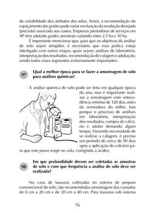 76
da variabilidade dos atributos dos solos. Assim, a recomendação do
espaçamento das grades pode variar em função da resolução desejada
(precisão) associada aos custos. Empresas prestadoras de serviços em
AP têm adotado grades amostrais variando entre 2,5 ha e 10 ha.
É importante mencionar que, para que os objetivos da análise
de solo sejam atingidos, é necessário que essa prática esteja
interligada com outras etapas, quais sejam: análises de laboratório,
interpretação dos resultados, recomendação de calagem e adubação,
sendo todos esses segmentos extremamente importantes.
Qual a melhor época para se fazer a amostragem de solo
para análises químicas?
A análise química de solo pode ser feita em qualquer época
do ano, mas é importante reali-
zar a amostragem com antece-
dência mínima de 120 dias antes
da semeadura do milho. Isso
porque o processo de análises
em laboratório, interpretação
dos resultados, compra de calcá-
rio e adubo demanda algum
tempo. Havendo necessidade de
se realizar a calagem, é preciso
um período de cerca de 90 dias
após a aplicação do calcário pa-
ra que este possa reagir no solo, corrigindo a acidez.
Em que profundidade devem ser coletadas as amostras
de solo e com que frequência a análise de solo deve ser
realizada?
No caso de lavouras cultivadas no sistema de preparo
convencional do solo, são recomendadas amostragens das camadas
de 0 cm a 20 cm e de 20 cm a 40 cm. Para lavouras sob sistema
97
98
 