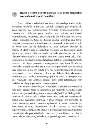 79
Quando e como utilizar a análise foliar como diagnóstico
do estado nutricional do milho?
Para o milho, a folha inteira oposta e abaixo da primeira espiga
(superior), excluída a nervura central, coletada por ocasião do
aparecimento da inflorescência feminina (embonecamento) é
comumente utilizada para avaliar seu estado nutricional.
Normalmente, recomenda-se a coleta de 30 folhas por hectare ou
talhão homogêneo. Não se devem coletar amostras das folhas
quando, nas semanas antecedentes, fez-se uso de adubação no solo
ou foliar, após uso de defensivos ou após períodos intensos de
chuva. O ideal é que as amostras cheguem ao laboratório ainda
verdes, no mesmo dia da coleta, acondicionadas em sacos de
plástico, identificadas e transportadas em caixas com gelo. Caso
issonãosejapossível,éaconselhávelqueasfolhassejamrapidamente
lavadas com água corrente e enxaguadas com água filtrada ou
destilada, acondicionadas em sacos de papel reforçados e postas
para secar ao sol ou em estufa a 70 °C. A identificação da amostra
deve conter o seu número, cultura, localidade, data da coleta,
nutrientes para analisar e endereço para resposta. A interpretação
dos resultados das análises foliares deve estar relacionada com
padrões locais que permitam comparações.
Para a cultura do milho, essas referências podem ser fornecidas
pelo nível crítico, faixa de suficiência do nutriente na folha e pelo
sistema integrado de diagnose e recomendação (Dris). O diagnóstico
nutricional, obtido pela análise foliar, não pode ser considerado
como uma avaliação definitiva e deve integrar um conjunto de
outros métodos, como: análises químicas de solos, histórico das
adubações usadas, diagnóstico visual, consulta a resultados
experimentais, comparação com a experiência de outros agricultores
e avaliação da produtividade, que devem confirmar ou não as
necessidades de correção indicadas pelo diagnóstico nutricional.
101
 