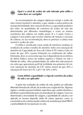 80
Qual é o nível de acidez do solo tolerado pelo milho e
como deve ser corrigido?
As recomendações de calagem objetivam corrigir a acidez do
solo e tornar insolúvel o alumínio, o que, aliadas a outras práticas de
manejo da fertilidade, têm a função de elevar a capacidade produtiva
dos solos. As quantidades de corretivos da acidez do solo são
determinadas por diferentes metodologias e visam ao retorno
econômico das culturas em médio prazo (4 a 5 anos). Como a
calagem é uma prática que envolve sistemas de rotação e sucessão
de culturas, na sua recomendação, deve-se priorizar a cultura mais
sensível à acidez do solo.
O milho é classificado como sendo de tolerância mediana às
condições de acidez e toxidez de alumínio. Solos com saturação de
alumínio da Capacidade de Troca de Cátion (CTC) efetiva (valor m)
maior do que 20% causam limitações no rendimento do milho.
Entretanto, deve-se acrescentar que isso é dependente da ocorrência
de déficit hídrico, teores de matéria orgânica e fósforo no solo e
híbrido de milho. Altas produtividades de milho têm sido possíveis
em solos que apresentam perfil de fertilidade nos primeiros 40 cm,
com saturação de alumínio da CTC efetiva menor do que 20% e
saturação de bases da CTC a pH 7 de 50% a 60%.
Como definir a quantidade e o tipo de corretivo da acidez
do solo a ser aplicado?
A partir dos resultados da análise do solo, podem ser utilizadas
diferentes fórmulas de cálculo, de acordo com a região do País. Algumas
regiões e estados possuem boletins específicos que contêm fórmulas e
detalham os procedimentos para recomendação de calagem. Uma vez
determinada a necessidade de calagem, a quantidade de calcário a ser
aplicada na lavoura depende ainda de outros aspectos, como as
características do corretivo (poder relativo de neutralização total (PRNT)
e profundidade de incorporação no solo.
102
103
 